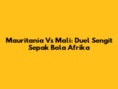 Mauritania Vs Mali: Duel Sengit Sepak Bola Afrika