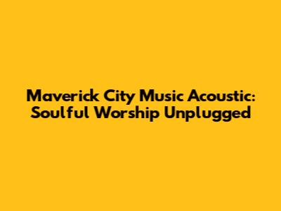 Maverick City Music Acoustic: Soulful Worship Unplugged