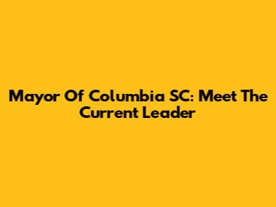 Mayor Of Columbia SC: Meet The Current Leader