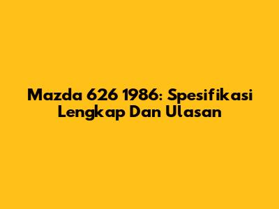 Mazda 626 1986: Spesifikasi Lengkap Dan Ulasan