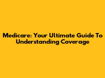 Medicare: Your Ultimate Guide To Understanding Coverage