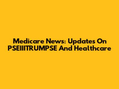 Medicare News: Updates On PSEIIITRUMPSE And Healthcare
