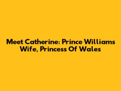 Meet Catherine: Prince William's Wife, Princess Of Wales