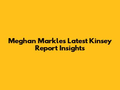 Meghan Markle's Latest Kinsey Report Insights