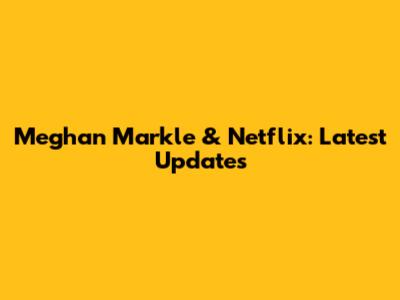 Meghan Markle & Netflix: Latest Updates
