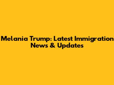 Melania Trump: Latest Immigration News & Updates