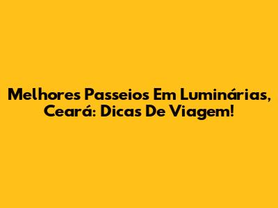 Melhores Passeios Em Luminárias, Ceará: Dicas De Viagem!