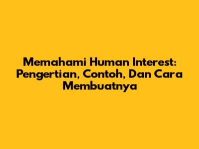 Memahami Human Interest: Pengertian, Contoh, Dan Cara Membuatnya