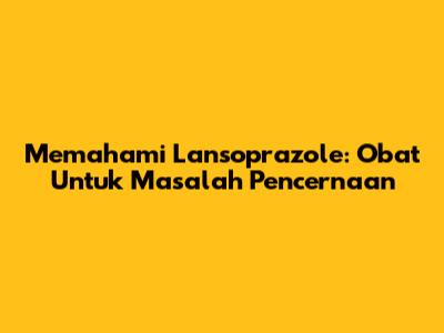 Memahami Lansoprazole: Obat Untuk Masalah Pencernaan