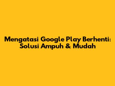 Mengatasi Google Play Berhenti: Solusi Ampuh & Mudah