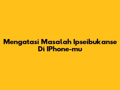 Mengatasi Masalah Ipseibukanse Di IPhone-mu