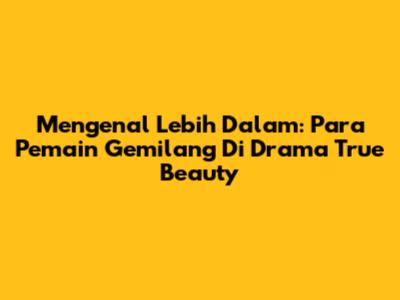 Mengenal Lebih Dalam: Para Pemain Gemilang Di Drama True Beauty