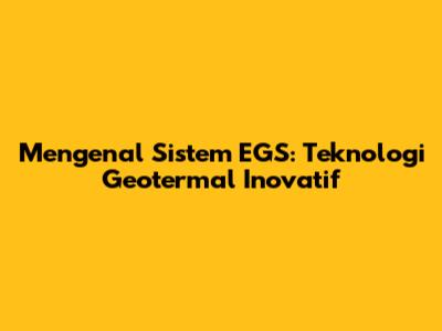 Mengenal Sistem EGS: Teknologi Geotermal Inovatif
