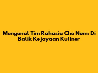 Mengenal Tim Rahasia Che Nom: Di Balik Kejayaan Kuliner