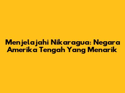 Menjelajahi Nikaragua: Negara Amerika Tengah Yang Menarik