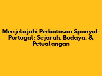 Menjelajahi Perbatasan Spanyol-Portugal: Sejarah, Budaya, & Petualangan