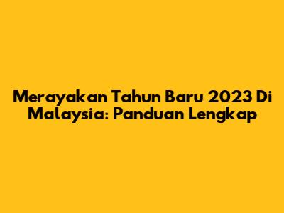 Merayakan Tahun Baru 2023 Di Malaysia: Panduan Lengkap