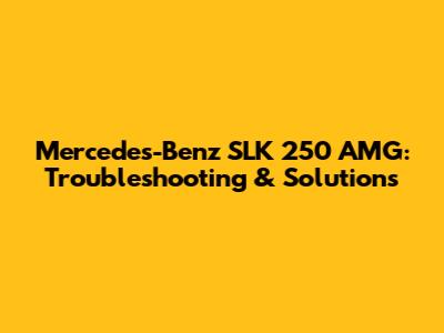 Mercedes-Benz SLK 250 AMG: Troubleshooting & Solutions
