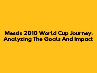 Messi's 2010 World Cup Journey: Analyzing The Goals And Impact
