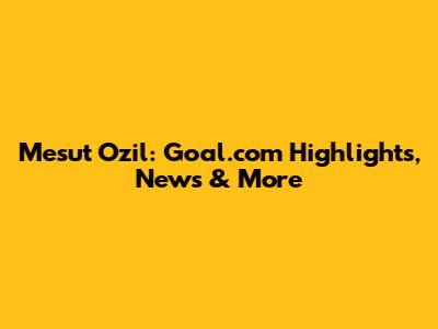 Mesut Ozil: Goal.com Highlights, News & More