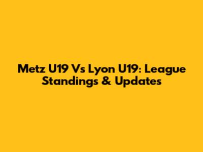 Metz U19 Vs Lyon U19: League Standings & Updates