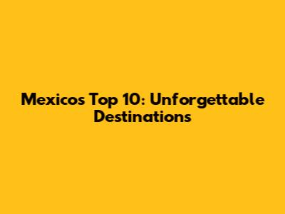 Mexico's Top 10: Unforgettable Destinations