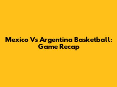 Mexico Vs Argentina Basketball: Game Recap