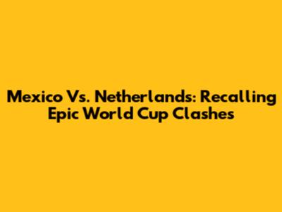 Mexico Vs. Netherlands: Recalling Epic World Cup Clashes