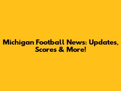 Michigan Football News: Updates, Scores & More!