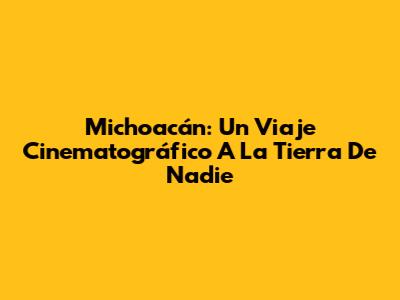 Michoacán: Un Viaje Cinematográfico A La Tierra De Nadie