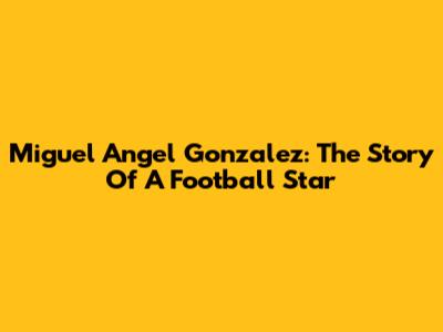 Miguel Angel Gonzalez: The Story Of A Football Star