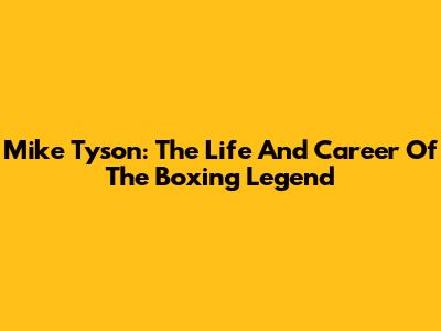 Mike Tyson: The Life And Career Of The Boxing Legend