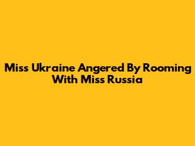 Miss Ukraine Angered By Rooming With Miss Russia