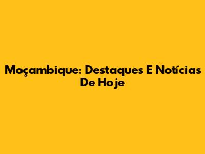 Moçambique: Destaques E Notícias De Hoje