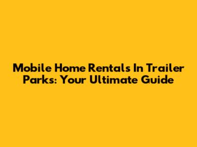 Mobile Home Rentals In Trailer Parks: Your Ultimate Guide