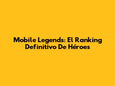 Mobile Legends: El Ranking Definitivo De Héroes