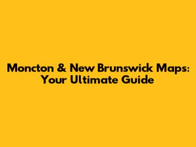 Moncton & New Brunswick Maps: Your Ultimate Guide