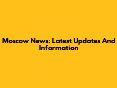 Moscow News: Latest Updates And Information