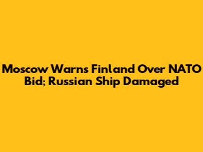 Moscow Warns Finland Over NATO Bid; Russian Ship Damaged