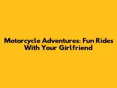 Motorcycle Adventures: Fun Rides With Your Girlfriend