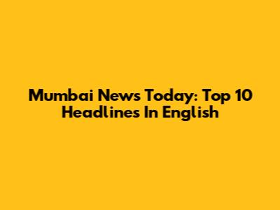 Mumbai News Today: Top 10 Headlines In English