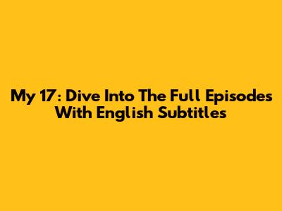 My 17: Dive Into The Full Episodes With English Subtitles