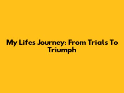 My Life's Journey: From Trials To Triumph