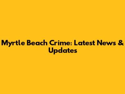 Myrtle Beach Crime: Latest News & Updates