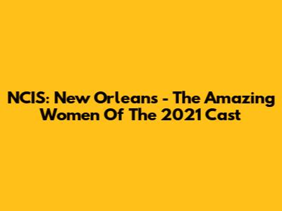 NCIS: New Orleans - The Amazing Women Of The 2021 Cast
