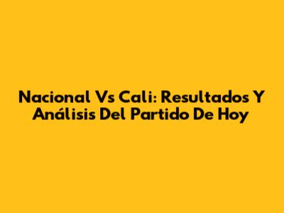 Nacional Vs Cali: Resultados Y Análisis Del Partido De Hoy