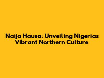Naija Hausa: Unveiling Nigeria's Vibrant Northern Culture