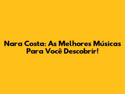 Nara Costa: As Melhores Músicas Para Você Descobrir!