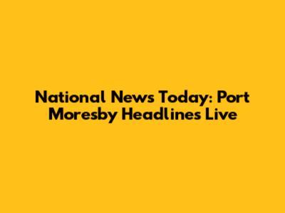 National News Today: Port Moresby Headlines Live