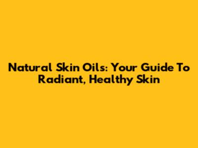 Natural Skin Oils: Your Guide To Radiant, Healthy Skin